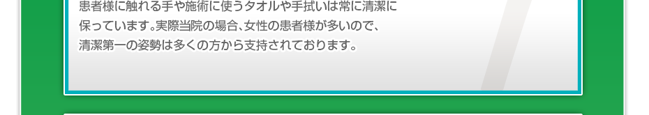 患者様に触れる手や施術に使うタオルや手拭いは常に清潔に保っています。実際当院の場合、女性の患者様が多いので、清潔第一の姿勢は多くの方から支持されております。