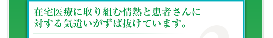 在宅医療に取り組む情熱と患者さんに対する気遣いがずば抜けています。