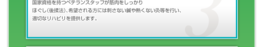 国家資格を持つベテランスタッフが筋肉をしっかりほぐし（後揉法）、希望される方には刺さない鍼や熱くない灸等を行い、適切なリハビリを提供します。