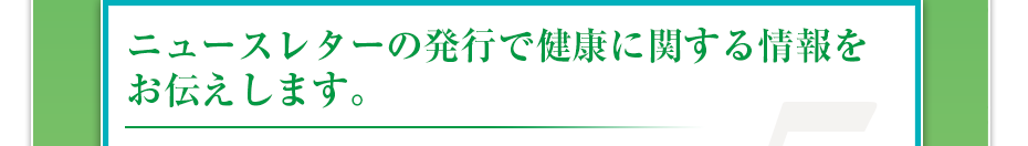 ニュースレターの発行で健康に関する情報をお伝えします。