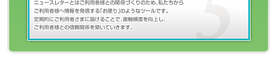 ニュースレターとはご利用者様との関係づくりのため、私たちからご利用者様へ情報を発信する「お便り」のようなツールです。定期的にご利用者さまに届けることで、接触頻度を向上し、ご利用者様との信頼関係を築いていきます。